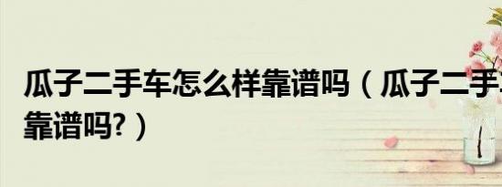 瓜子二手车怎么样靠谱吗（瓜子二手车怎么样靠谱吗?）