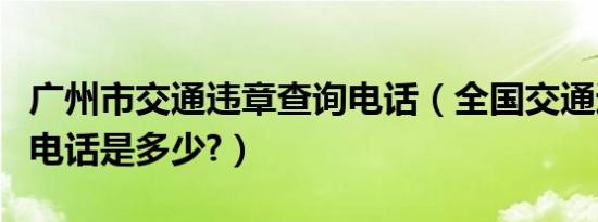 广州市交通违章查询电话（全国交通违章查询电话是多少?）