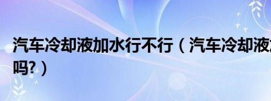 汽车冷却液加水行不行（汽车冷却液加水可以吗?）