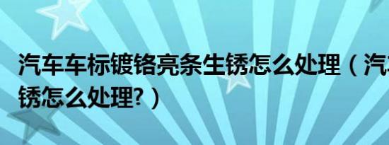 汽车车标镀铬亮条生锈怎么处理（汽车镀铬生锈怎么处理?）