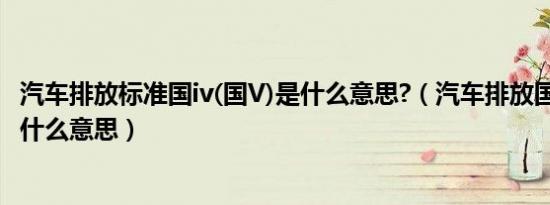 汽车排放标准国iv(国V)是什么意思?（汽车排放国IV(国V)是什么意思）