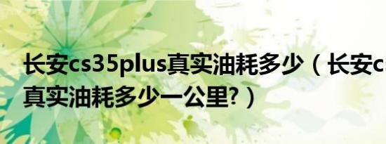 长安cs35plus真实油耗多少（长安cs35plus真实油耗多少一公里?）