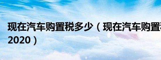 现在汽车购置税多少（现在汽车购置税是多少2020）