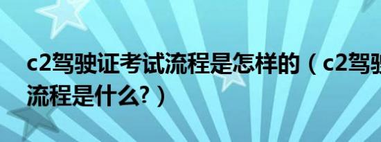 c2驾驶证考试流程是怎样的（c2驾驶证考试流程是什么?）