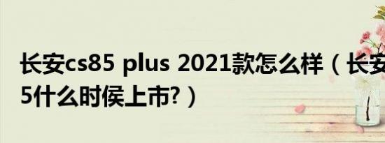 长安cs85 plus 2021款怎么样（长安汽车cs85什么时侯上市?）
