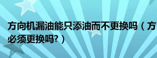 方向机漏油能只添油而不更换吗（方向机漏油必须更换吗?）