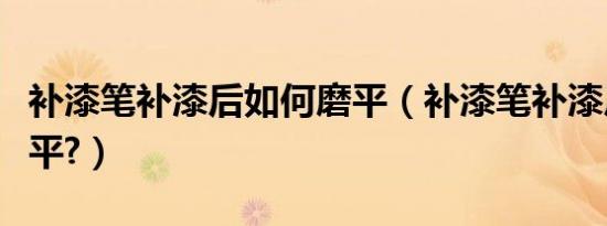 补漆笔补漆后如何磨平（补漆笔补漆后如何磨平?）