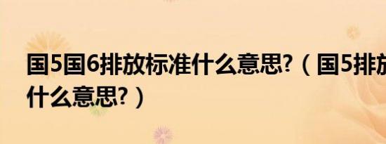 国5国6排放标准什么意思?（国5排放标准是什么意思?）