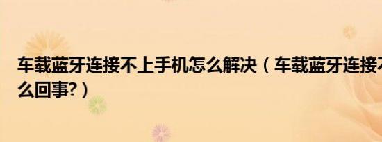 车载蓝牙连接不上手机怎么解决（车载蓝牙连接不上手机怎么回事?）