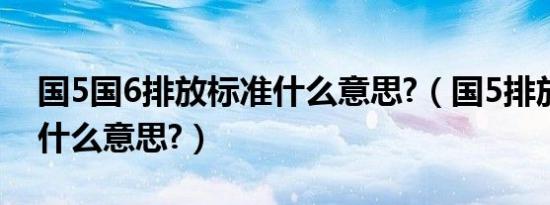 国5国6排放标准什么意思?（国5排放标准是什么意思?）