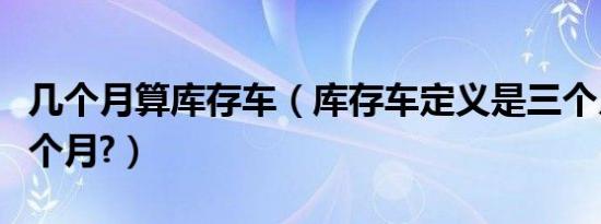 几个月算库存车（库存车定义是三个月还是六个月?）