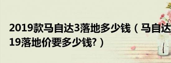 2019款马自达3落地多少钱（马自达3新款2019落地价要多少钱?）
