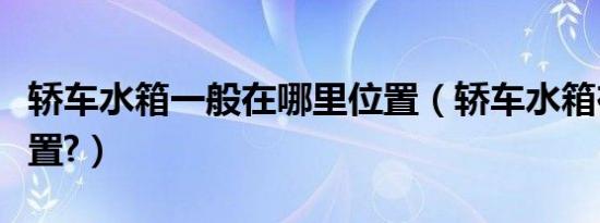 轿车水箱一般在哪里位置（轿车水箱在哪个位置?）