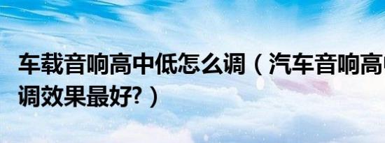 车载音响高中低怎么调（汽车音响高中低怎么调效果最好?）