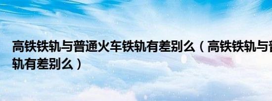 高铁铁轨与普通火车铁轨有差别么（高铁铁轨与普通火车铁轨有差别么）