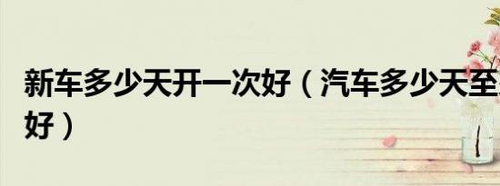 新车多少天开一次好（汽车多少天至少开一回好）