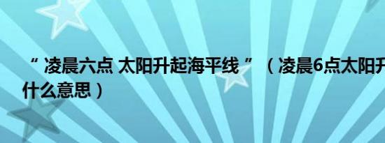 “ 凌晨六点 太阳升起海平线 ”（凌晨6点太阳升起海平线什么意思）