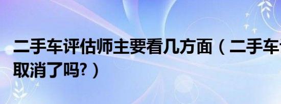 二手车评估师主要看几方面（二手车评估师证取消了吗?）