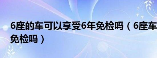 6座的车可以享受6年免检吗（6座车享受6年免检吗）