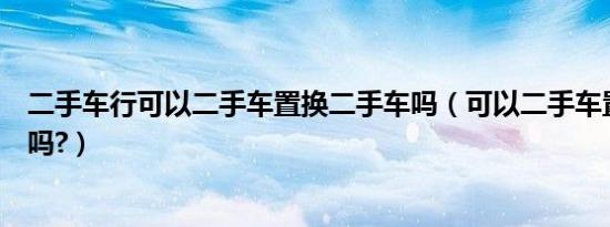 二手车行可以二手车置换二手车吗（可以二手车置换二手车吗?）