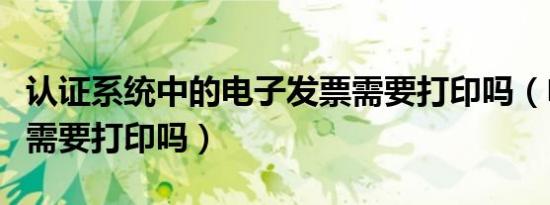 认证系统中的电子发票需要打印吗（电子发票需要打印吗）