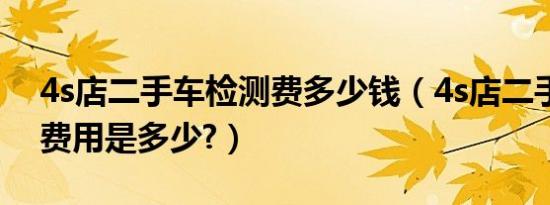 4s店二手车检测费多少钱（4s店二手车检测费用是多少?）