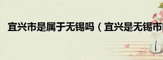 宜兴市是属于无锡吗（宜兴是无锡市的吗）