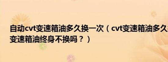 自动cvt变速箱油多久换一次（cvt变速箱油多久换一次cvt变速箱油终身不换吗？）