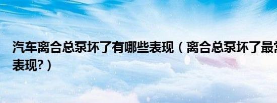 汽车离合总泵坏了有哪些表现（离合总泵坏了最常见的几种表现?）