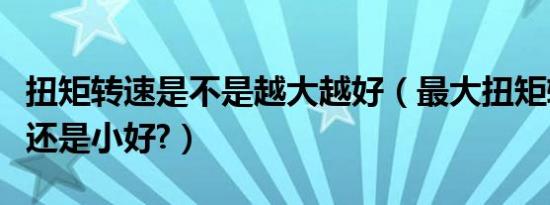 扭矩转速是不是越大越好（最大扭矩转速大好还是小好?）