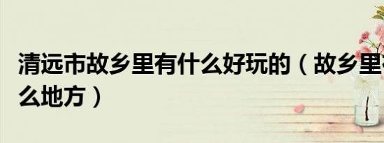 清远市故乡里有什么好玩的（故乡里在清远什么地方）
