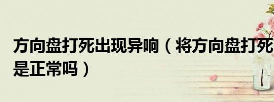 方向盘打死出现异响（将方向盘打死出现异响是正常吗）