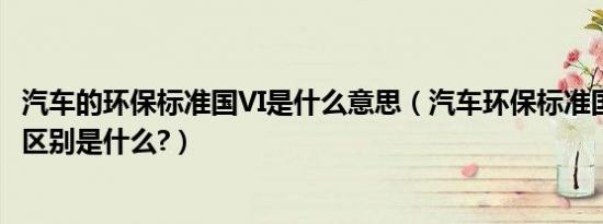 汽车的环保标准国VI是什么意思（汽车环保标准国v和国vi的区别是什么?）