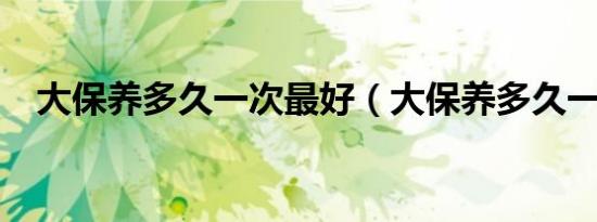 大保养多久一次最好（大保养多久一次?）