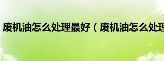 废机油怎么处理最好（废机油怎么处理合法）