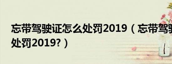 忘带驾驶证怎么处罚2019（忘带驾驶证怎么处罚2019?）