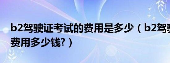 b2驾驶证考试的费用是多少（b2驾驶证报考费用多少钱?）