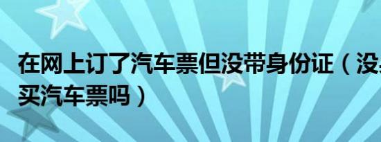 在网上订了汽车票但没带身份证（没身份证能买汽车票吗）