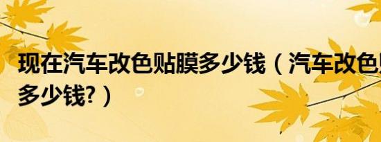 现在汽车改色贴膜多少钱（汽车改色贴膜大概多少钱?）