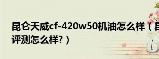 昆仑天威cf-420w50机油怎么样（昆仑机油评测怎么样?）