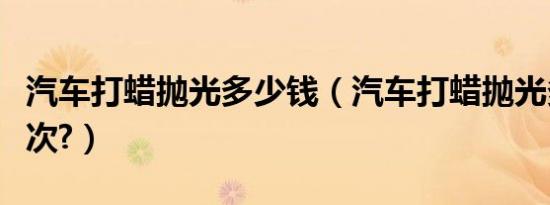 汽车打蜡抛光多少钱（汽车打蜡抛光多少钱一次?）