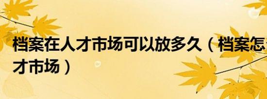 档案在人才市场可以放多久（档案怎么放到人才市场）