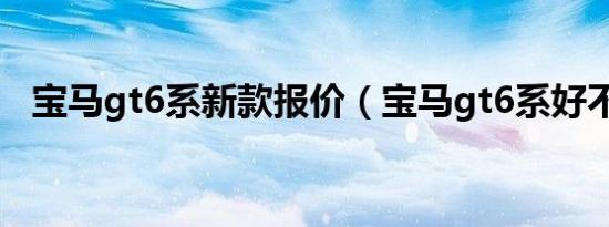 宝马gt6系新款报价（宝马gt6系好不好?）