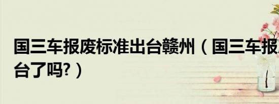 国三车报废标准出台赣州（国三车报废标准出台了吗?）