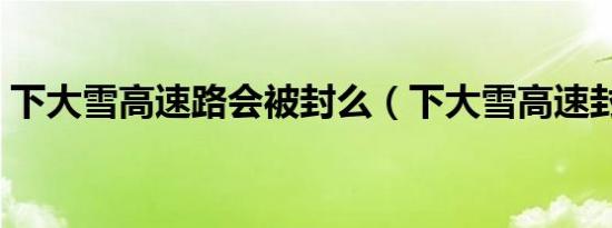 下大雪高速路会被封么（下大雪高速封路吗）