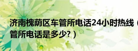 济南槐荫区车管所电话24小时热线（济南车管所电话是多少?）