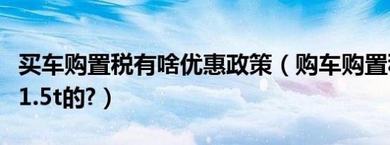 买车购置税有啥优惠政策（购车购置税是多少1.5t的?）
