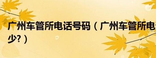 广州车管所电话号码（广州车管所电话号码多少?）