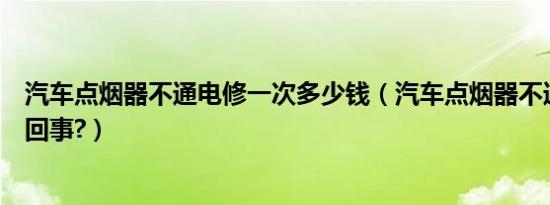 汽车点烟器不通电修一次多少钱（汽车点烟器不通电了怎么回事?）