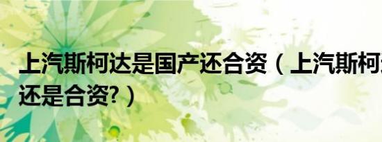 上汽斯柯达是国产还合资（上汽斯柯达是国产还是合资?）